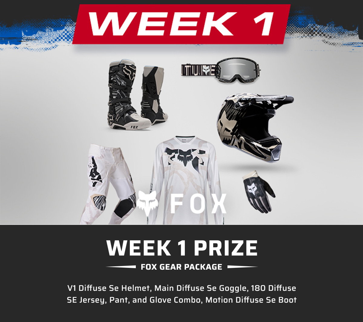 Week 1 Prize: Fox Gear Package  V1 Diffuse Se Helmet, Main Diffuse Se Goggle, 180 Diffuse Se Jersey, 180 Diffuse Se Pant, 180 Diffuse Se Glove, Motion Diffuse Se Boot