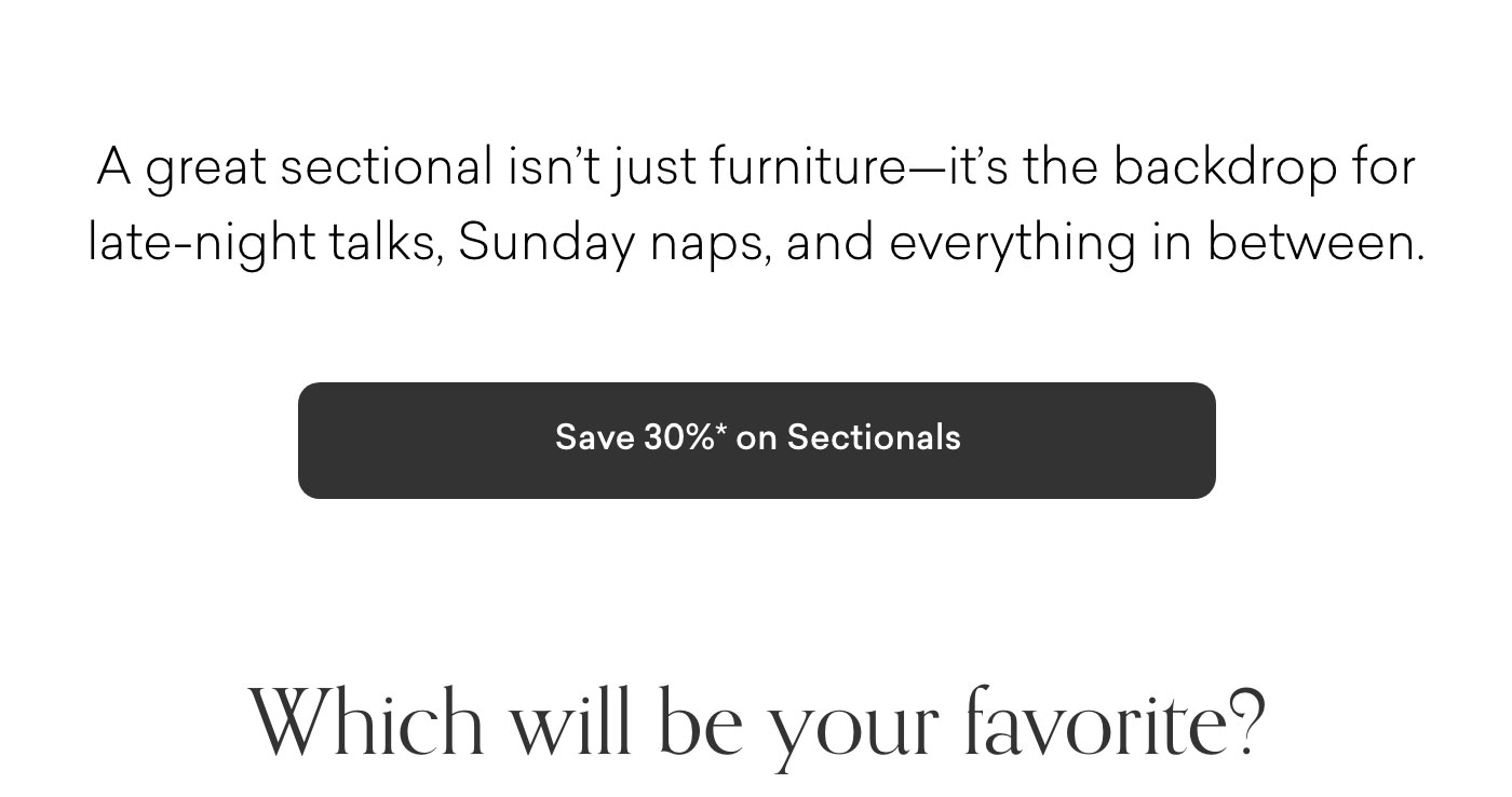 A great sectional isn’t just furniture—it’s the backdrop for late-night talks, Sunday naps, and everything in between. Which will be your favorite? 30% off Sectionals. Shop Now