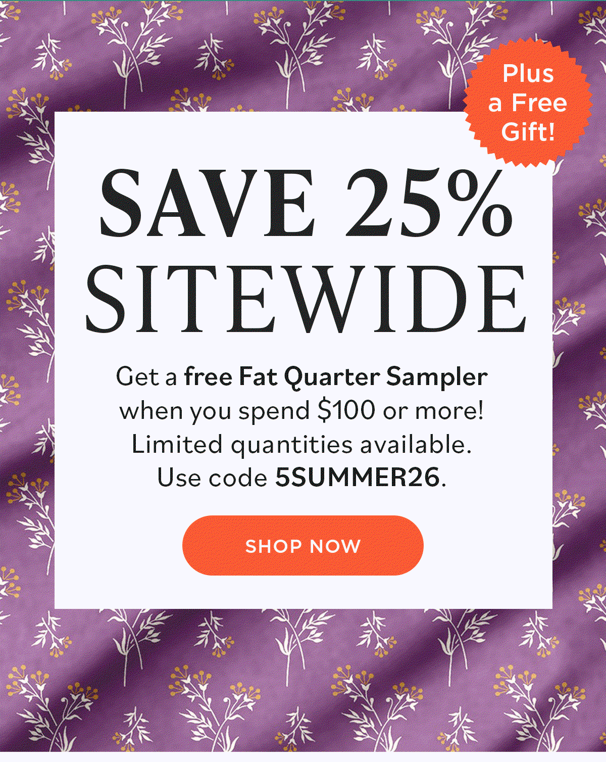 Image: A GIF background featuring various colorful floral quilting fabrics. Text: Save 25% Sitewide. Get a free Fat Quarter Sampler when you spend $100 or more! Limited quantities available. Use code 5SUMMER26. Shop Now. Plus a Free Gift! >>