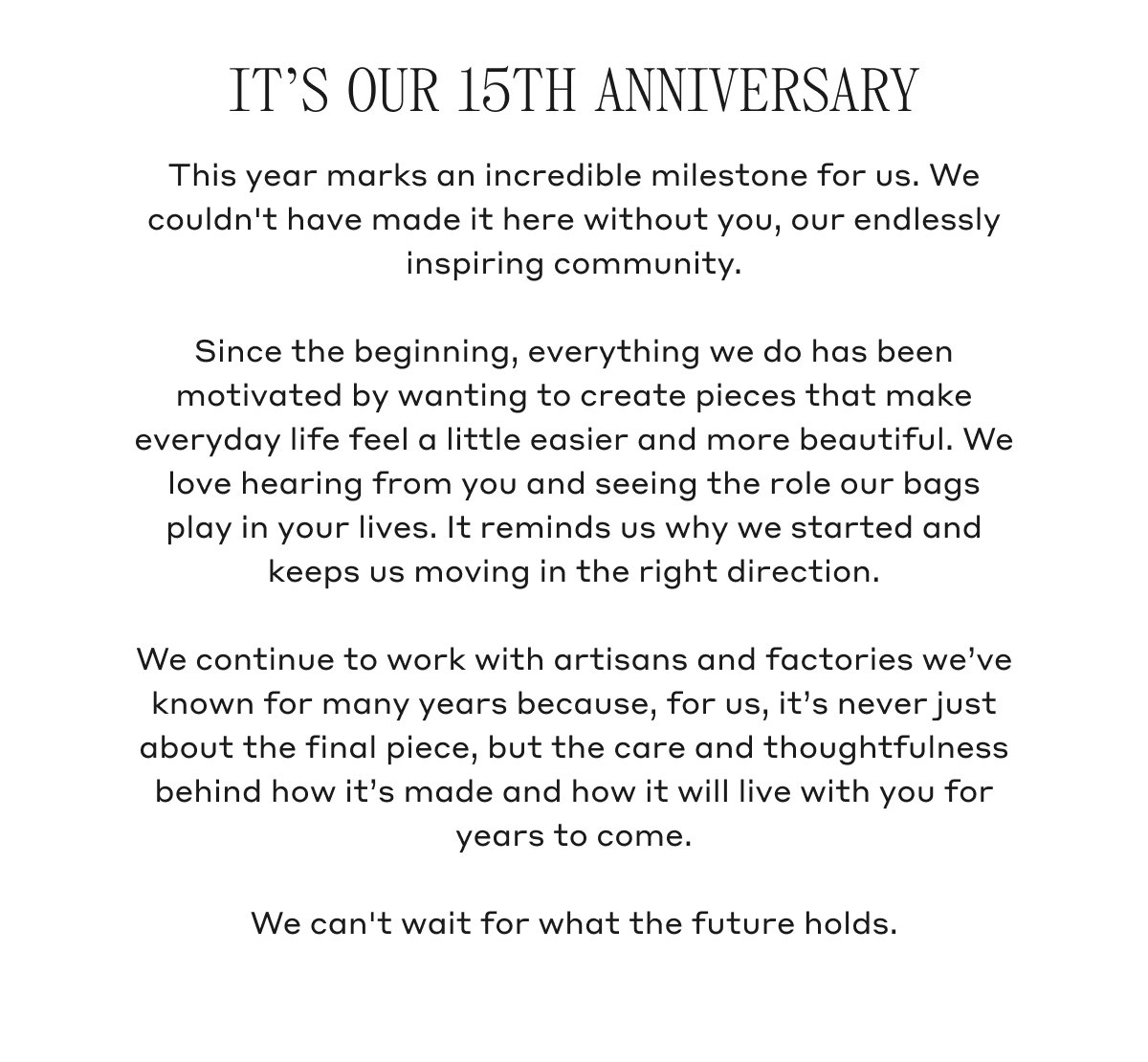 IT'S OUR 15TH ANNIVERSARY This year marks an incredible milestone for us. We couldn't have made it here without you, our endlessly inspiring community. Since the beginning, everything we do has been motivated by wanting to create pieces that make everyday life feel a little easier and more beautiful. We love hearing from you and seeing the role our bags play in your lives. It reminds us why we started and keeps us moving in the right direction. We continue to work with artisans and factories we've known for many years because, for us, it's never just about the final piece, but the care and thoughtfulness behind how it's made and how it will live with you for years to come. We can't wait for what the future holds.