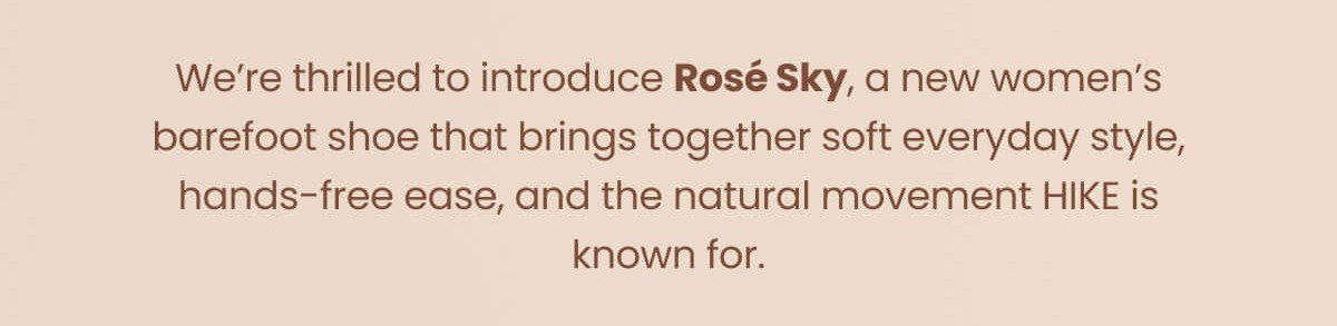 We're thrilled to introduce Rosé Sky, a new women's barefoot shoe that brings together soft everyday style, hands-free ease, and the natural movement HIKE is known for.