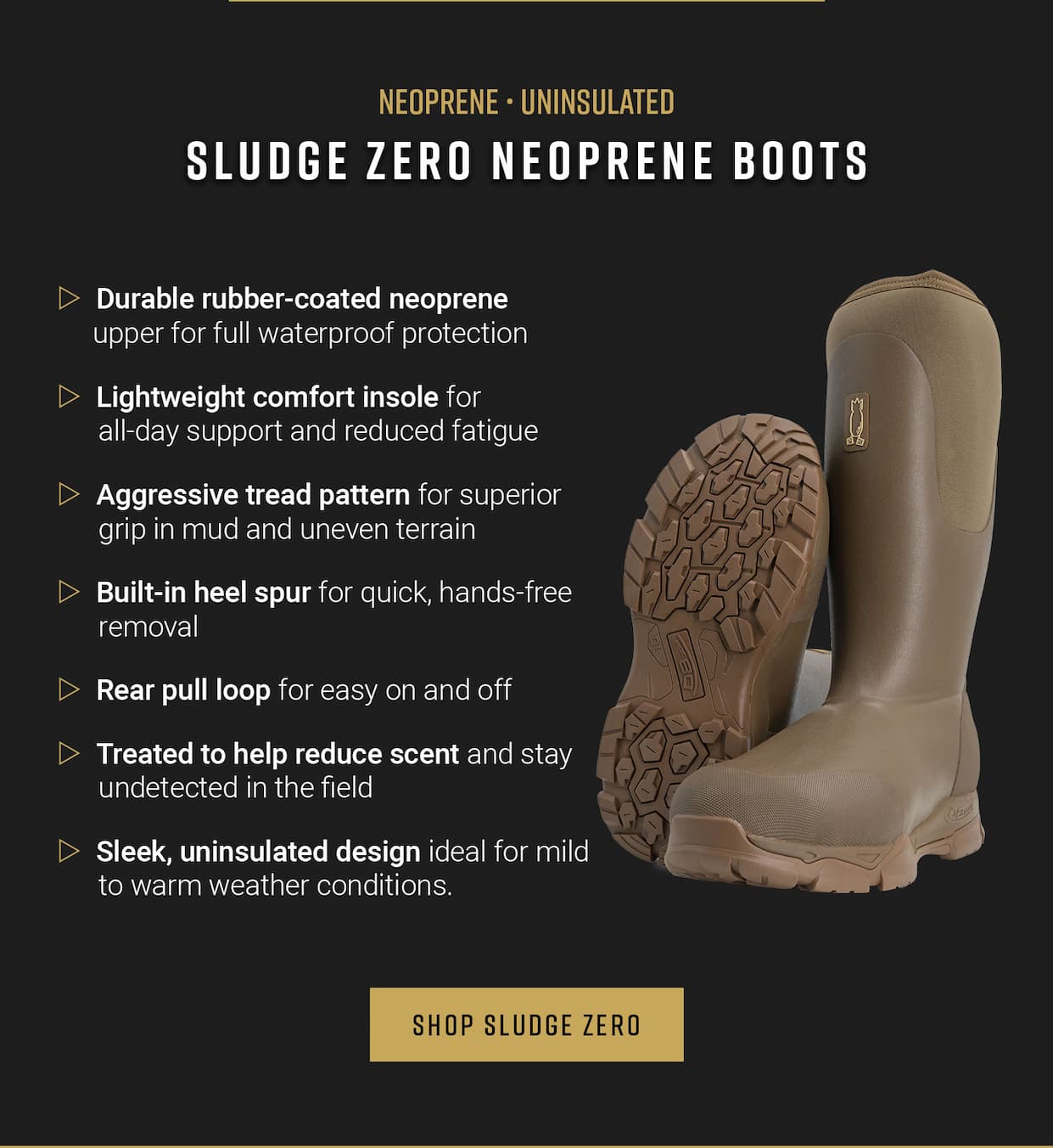 Neoprene, uninsulated. Sludge Zero Neoprene boots. Durable rubber-coated neoprene upper for full waterproof protection. Lightweight comfort insole for all-day support and reduced fatigue. Aggressive tread pattern for superior grip in mud and uneven terrain. Built-in heel spur for quick, hands-free removal. Rear pull loop for easy on and off. Treated to help reduce scent and stay undetected in the field.  Sleek, uninsulated design ideal for. mild to warm weather conditions. Shop Sludge Zero.