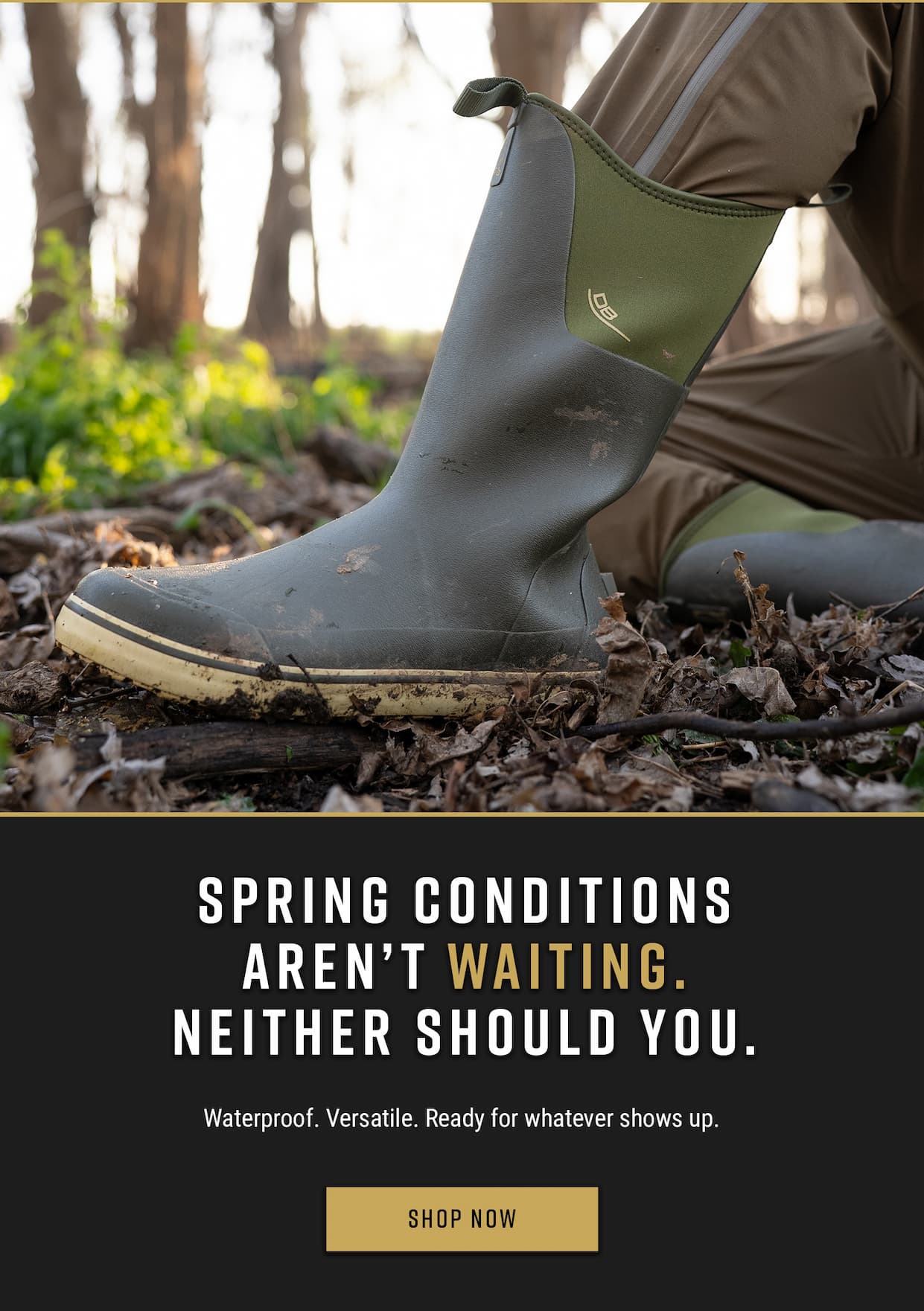 Spring conditions aren't waiting. Neither should you. Waterproof. Versatile. Ready for whatever shows up. Show Now.