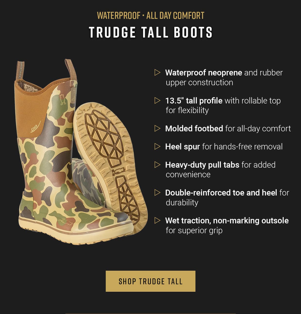 Waterproof, All Day Comfort. Trudge Tall Boots. Waterproof neoprene and rubber upper construction. 13.5" tall profile with rollable top for flexibility.  Molded footbed for all-day comfort. Heel spur for hands-free removal. Heavy-duty pull tabs for added convenience. Double-reinforced toe and heel for durability. Wet traction, non-marking outsole for superior grip. Shop Trudge Tall.