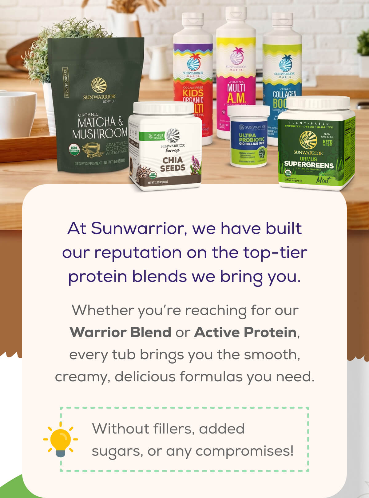 At Sunwarrior, we have built our reputation on the top-tier protein blends we bring you.  Whether you’re reaching for our Warrior Blend or Active Protein, every tub brings you the smooth, creamy, delicious formulas you need. Without fillers, added sugars, or any compromises!