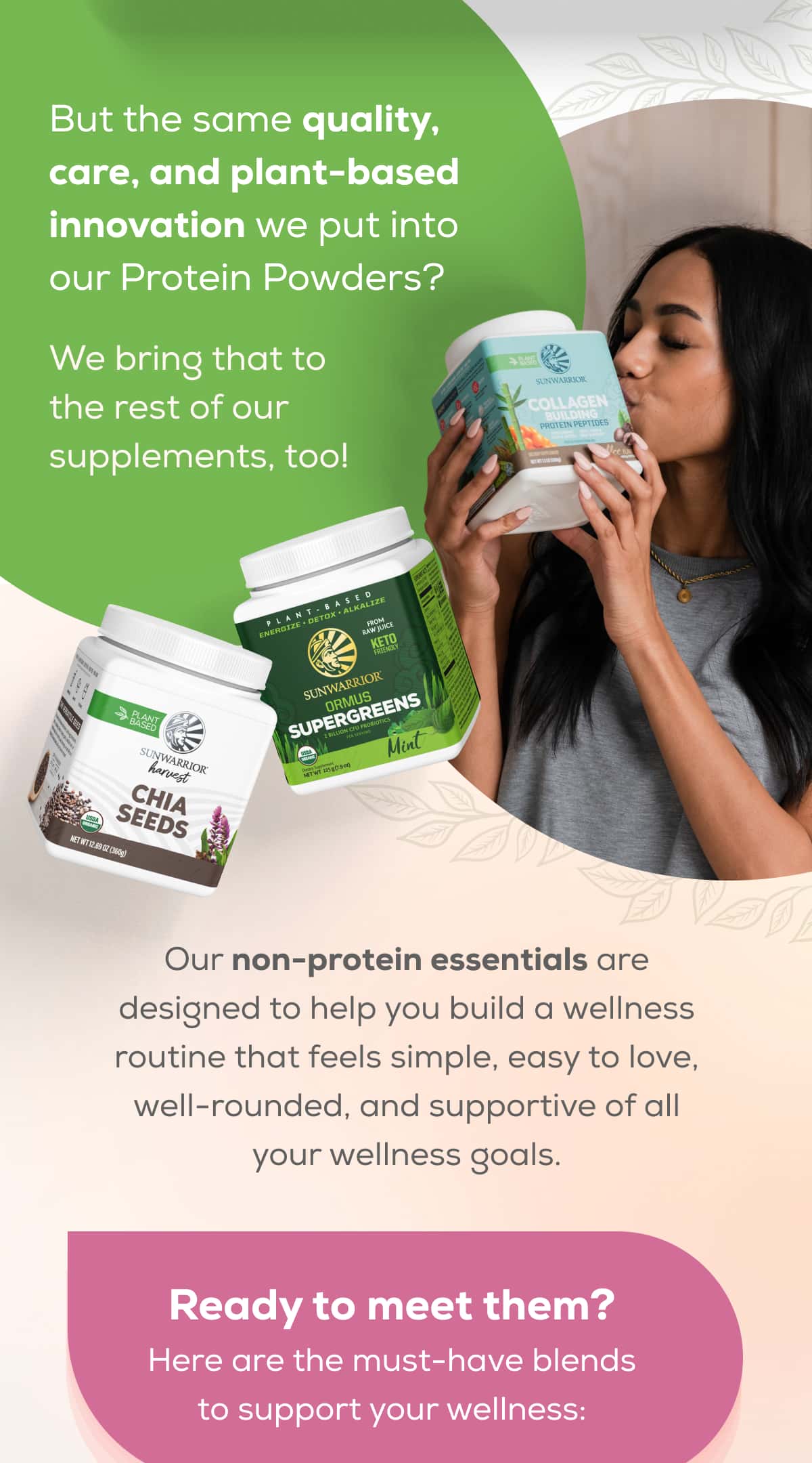 But the same quality, care, and plant-based innovation we put into our Protein Powders?   We bring that to the rest of our supplements, too! Our non-protein essentials are designed to help you build a wellness routine that feels simple, easy to love, well-rounded, and supportive of all your wellness goals.  Ready to meet them?  Here are the must-have blends to support your wellness:
