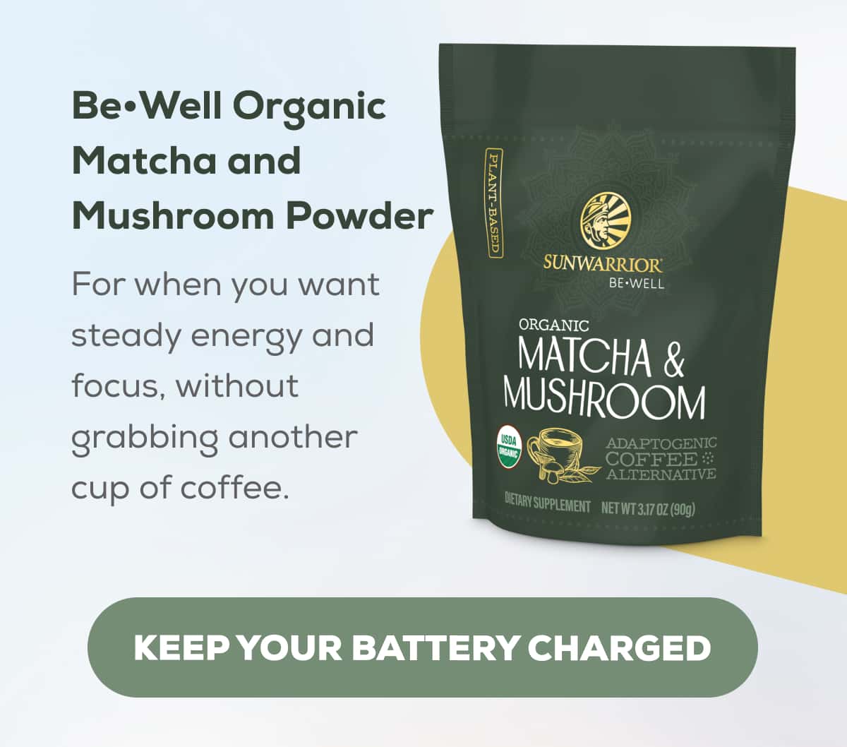 Be•Well Organic Matcha and Mushroom Powder For when you want steady energy and focus, without grabbing another cup of coffee.   KEEP YOUR BATTERY CHARGED