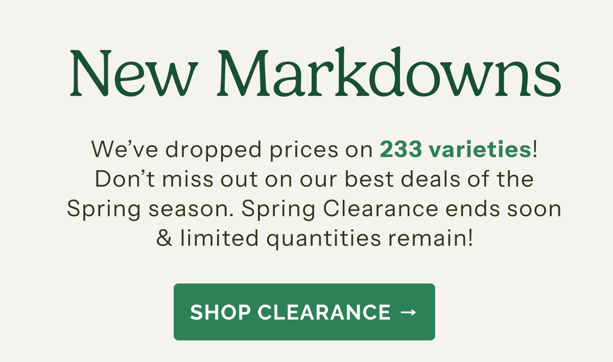 New Markdowns – We've dropped prices on 233 varieties! Don't miss out on our best deals of the Spring season. Spring Clearance ends soon & limited quantities remain! SHOP CLEARANCE!