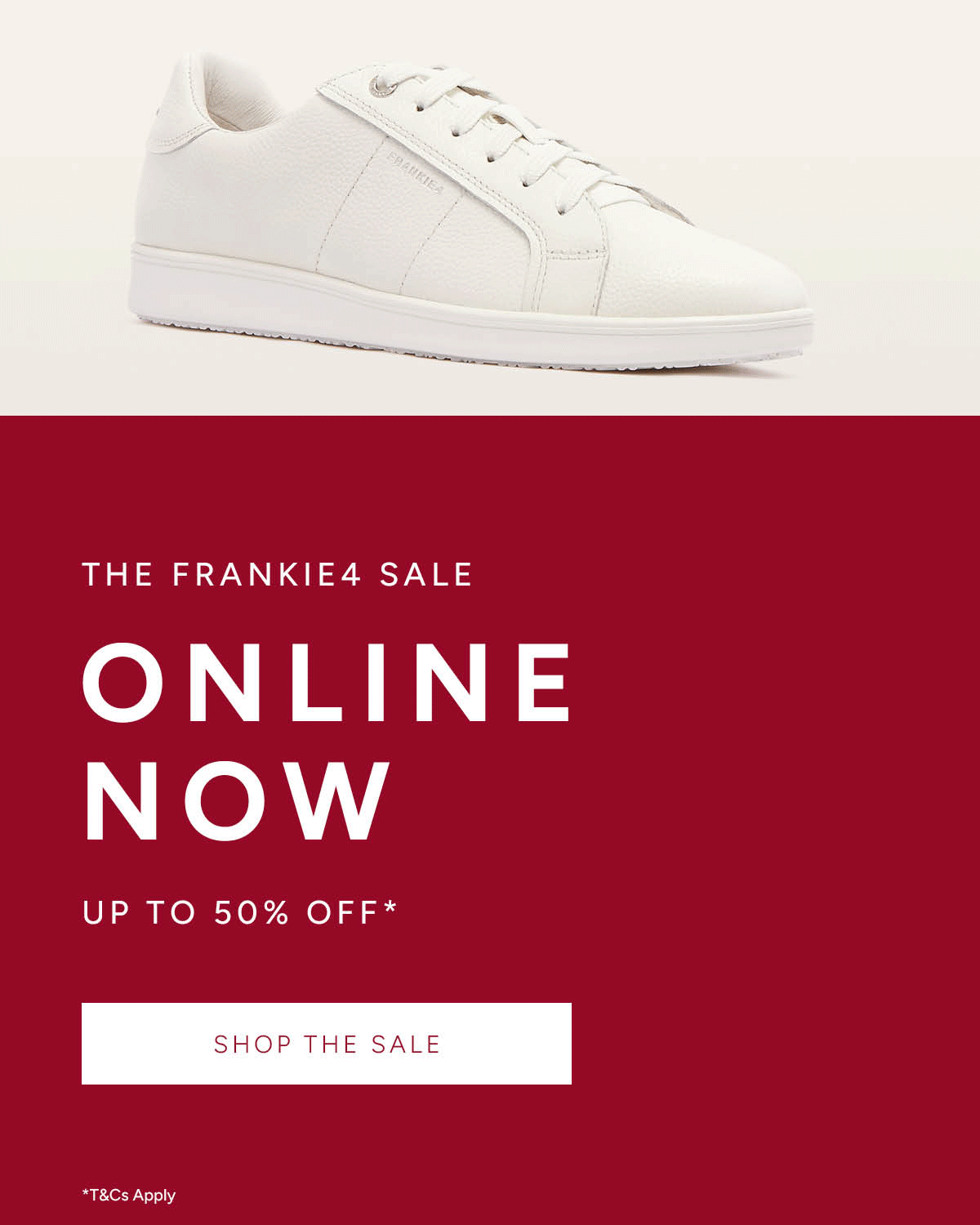 The FRANKIE4 Sale. Online Now. Up to 50% off*. Shop The Sale. *T&Cs apply.