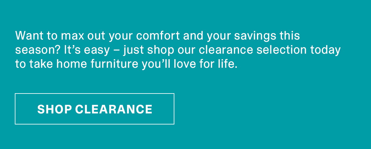 Want to max out your comfort and your savings this season? It’s easy – just shop our clearance selection today to take home furniture you’ll love for life. | SHOP CLEARANCE >>