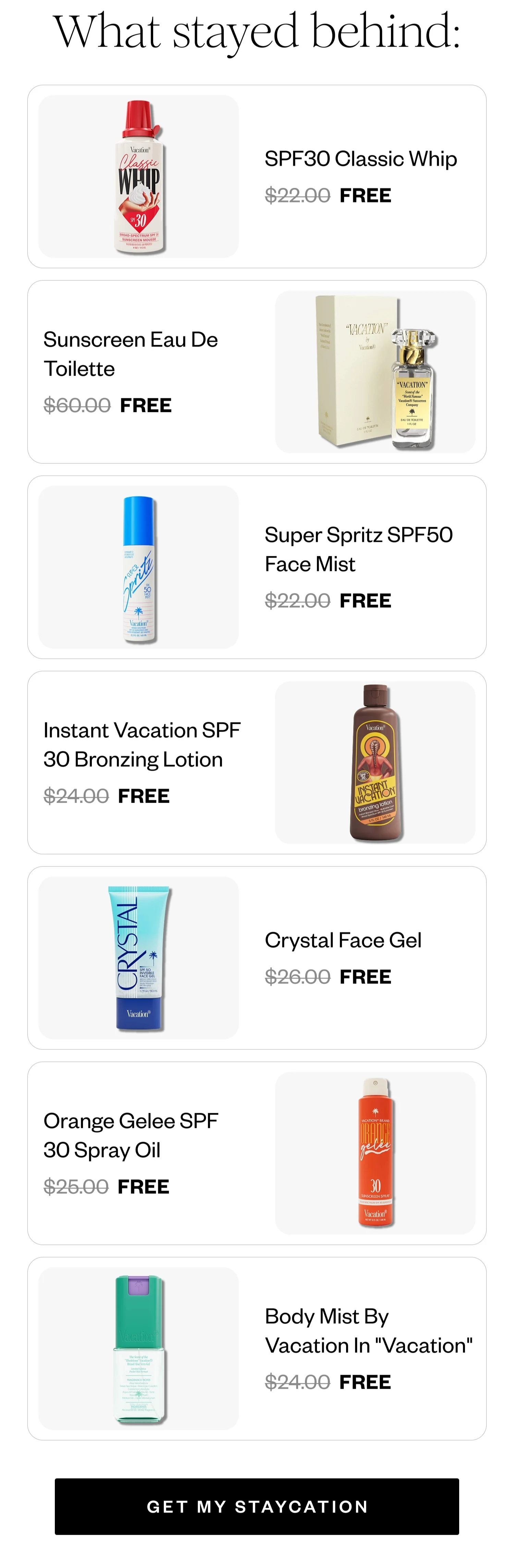 What stayed behind: | SPF30 Classic Whip FREE | Sunscreen Eau De Toilette FREE | Super Spritz SPF50 Face Mist FREE | Instant Vacation SPF 30 Bronzing Lotion FREE | Crystal Face Gel FREE | Orange Gelee SPF 30 Spray Oil FREE | Body Mist By Vacation In 