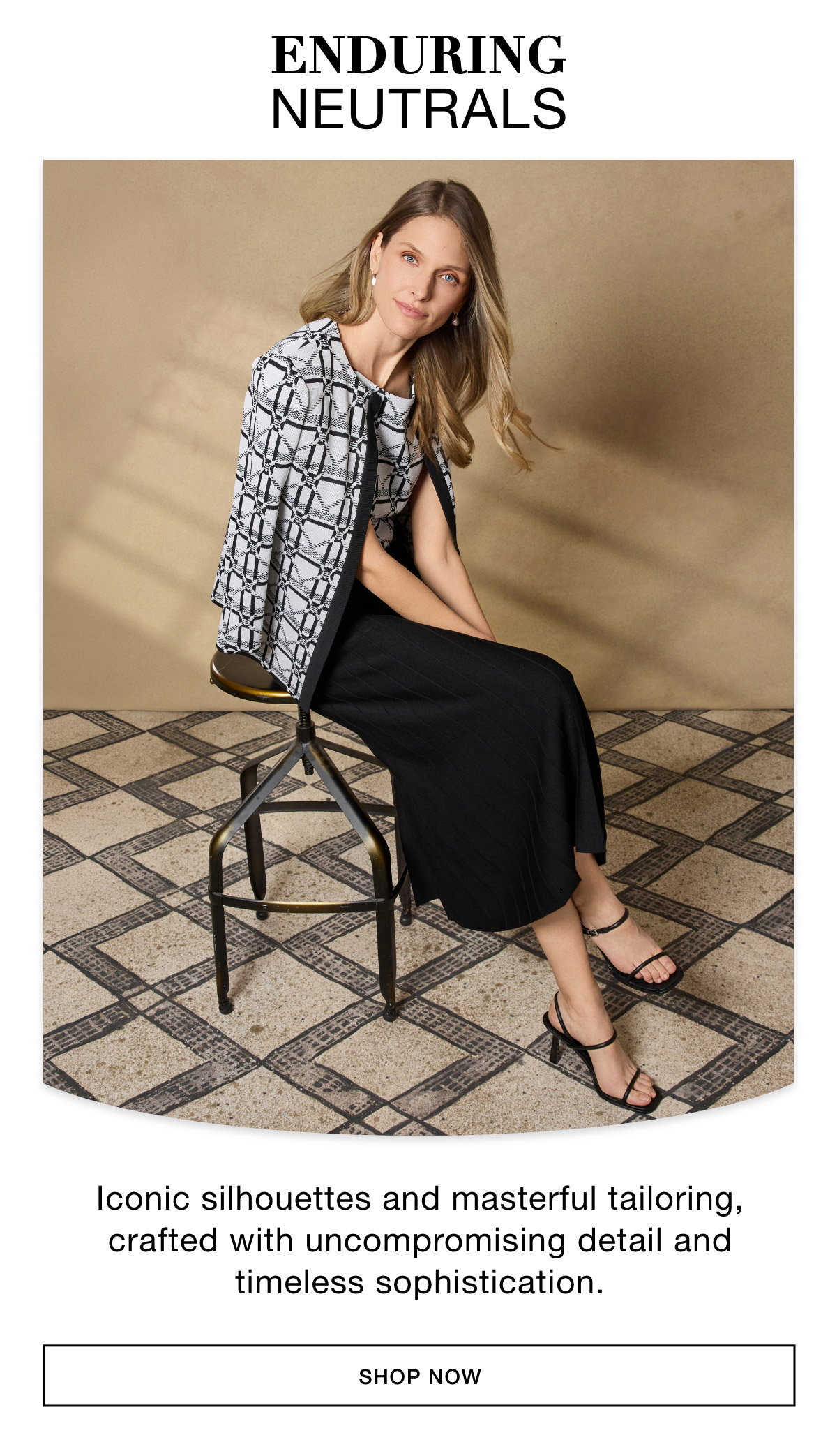 ENDURING NEUTRALS - Iconic silhouettes and masterful tailoring, crafted with uncompromising detail and timeless sophistication. SHOP NOW >>