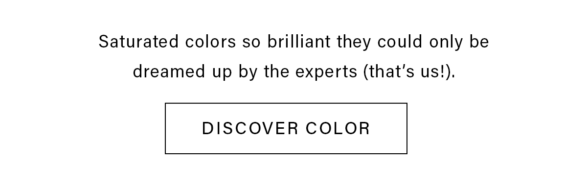 Saturated colors so brilliant they could only be dreamed up by the experts (that's us!). DISCOVER COLOR