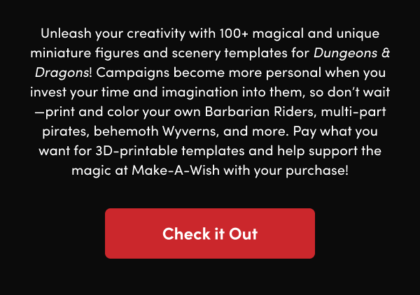 Campaigns become more personal when you invest your time and imagination into them, so don’t wait—print and color your own Barbarian Riders, multi-part pirates, behemoth Wyverns, and more. Pay what you want for 3D-printable templates and help support the magic at Make-A-Wish with your purchase!