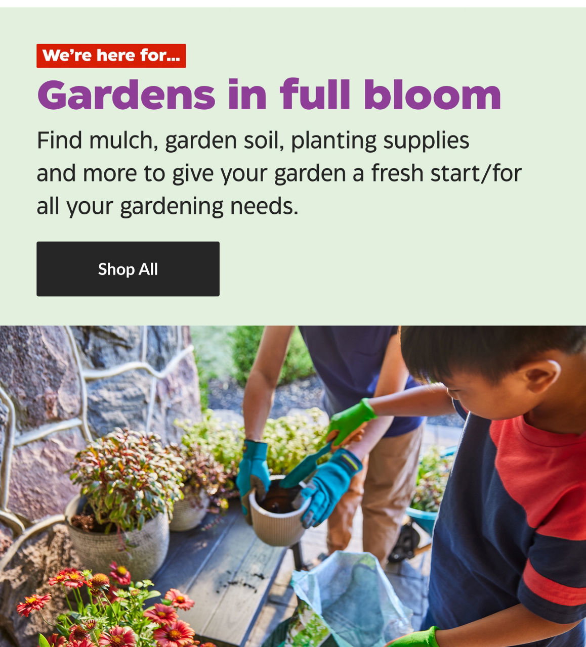 We're here for...Gardens in full bloom. Find mulch, garden soil, planting supplies and more to give your garden a fresh start. Shop All.