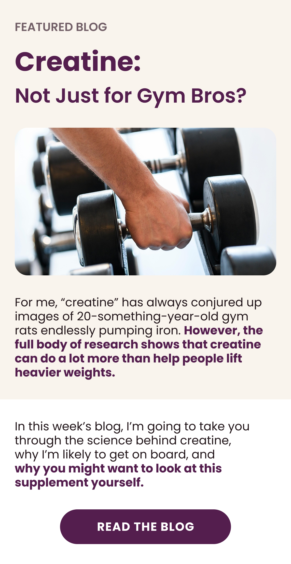 Feature Blog - Creatine: Not Just for Gym Bros?  For me, “creatine” has always conjured up images of 20-something-year-old gym rats endlessly pumping iron. However, the full body of research shows that creatine can do a lot more than help people lift heavier weights.  In this week’s blog, I’m going to take you through the science behind creatine, why I’m likely to get on board, and why you might want to look at this supplement yourself.  [Read The Blog]