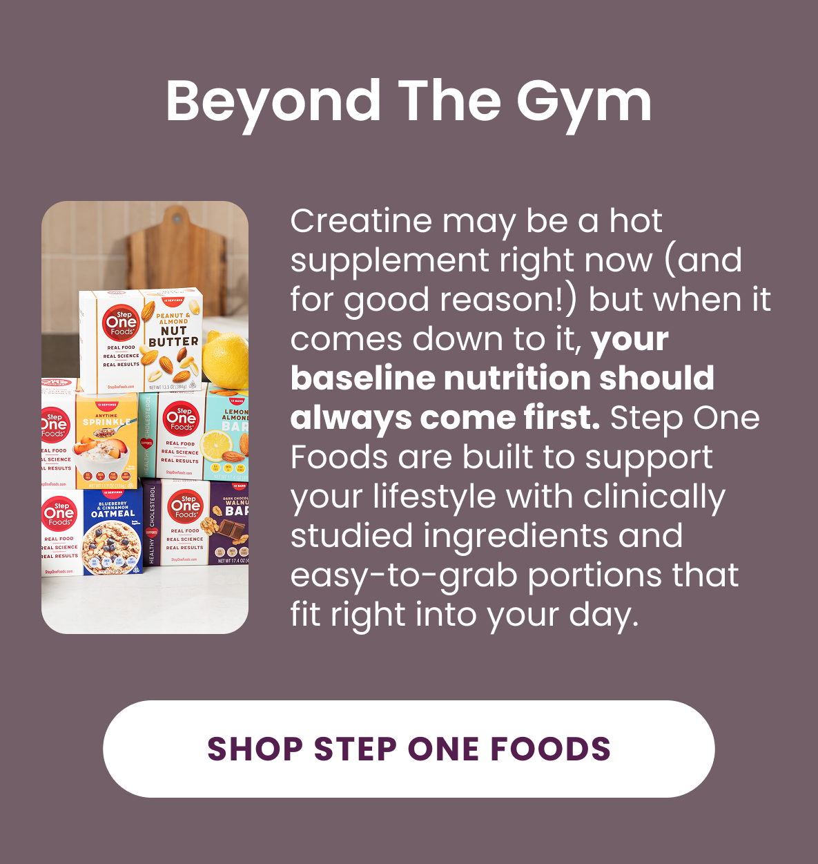 Beyond The Gym:  Creatine may be a hot supplement right now (and for good reason!) but when it comes down to it, your baseline nutrition should always come first. Step One Foods are built to support your lifestyle with clinically studied ingredients and easy-to-grab portions that fit right into your day.  [Shop Step One Foods]