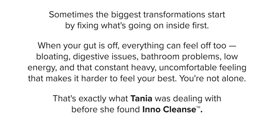 Sometimes the biggest transformations start by fixing what's going on inside first. When your gut is off, everything can feel off too – bloating, digestive issues, bathroom problems, low energy, and that constant heavy, uncomfortable feeling that makes it harder to feel your best. You're not alone. That's exactly what Tania was dealing with before she found Inno Cleanse™.