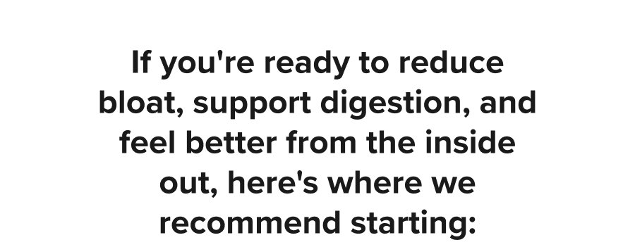 If you're ready to reduce bloat, support digestion, and feel better from the inside out, here's where we recommend starting: 