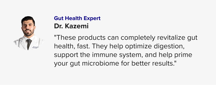Gut Health Expert: Dr. Kazemi – "These products can completely revitalize gut health, fast. They help optimize digestion, support the immune system, and help prime your gut microbiome for better results."