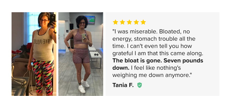 Before and After. 5 Stars. "I was miserable. Bloated, no energy, stomach trouble all the time. I can't even tell you how grateful I am that this came along. The bloat is gone. Seven pounds down. I feel like nothin's weighing me down anymore." Tania F.