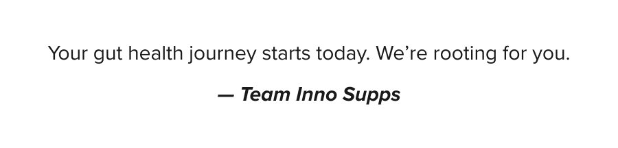 Your gut health journey starts today. We're rooting for you. – Team Inno Supps