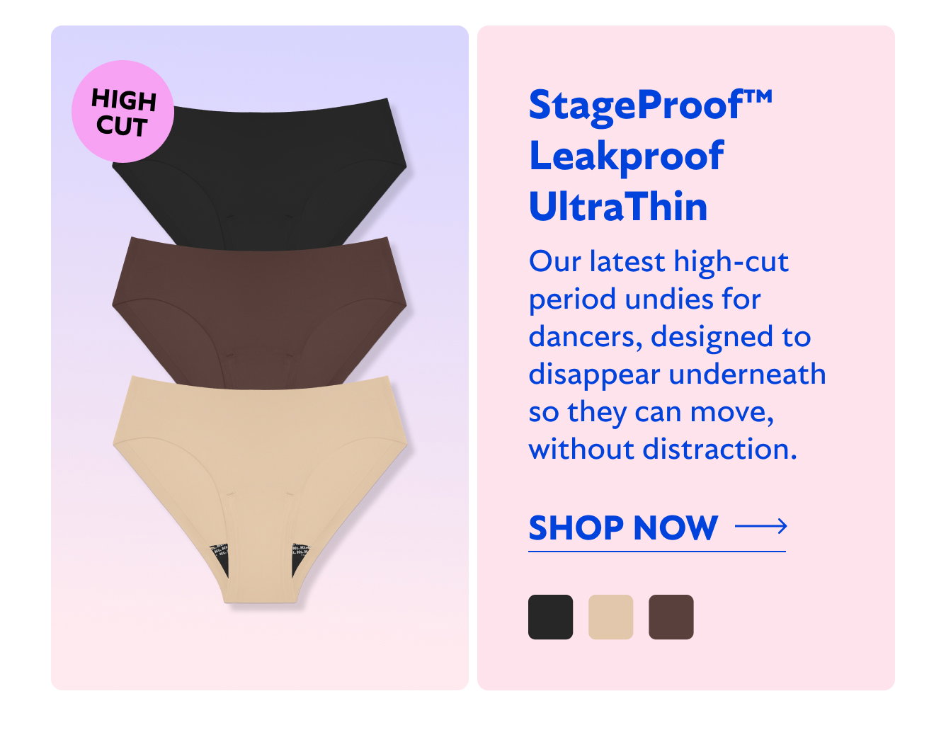 HIGH CUT StageProof Leakproof UltraThin. Our latest high-cut period undies for dancers, designed to disappear underneath so they can move, without distraction. Shop now
