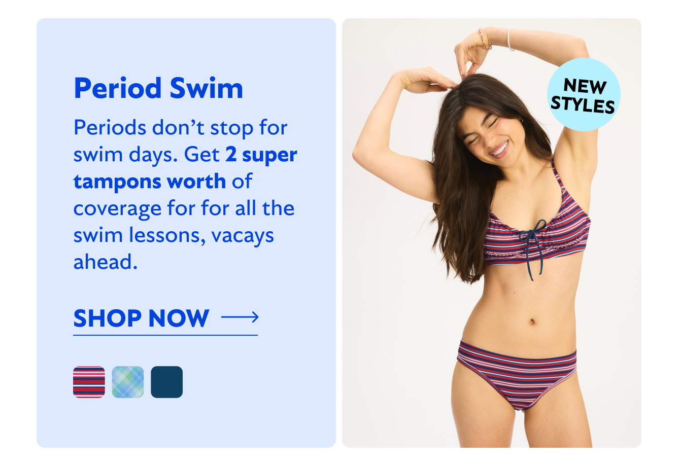NEW STYLES Period Swim. Periods don’t stop for swim days. Get 2 super tampons worth of coverage for for all the swim lessons, vacays ahead. Shop now