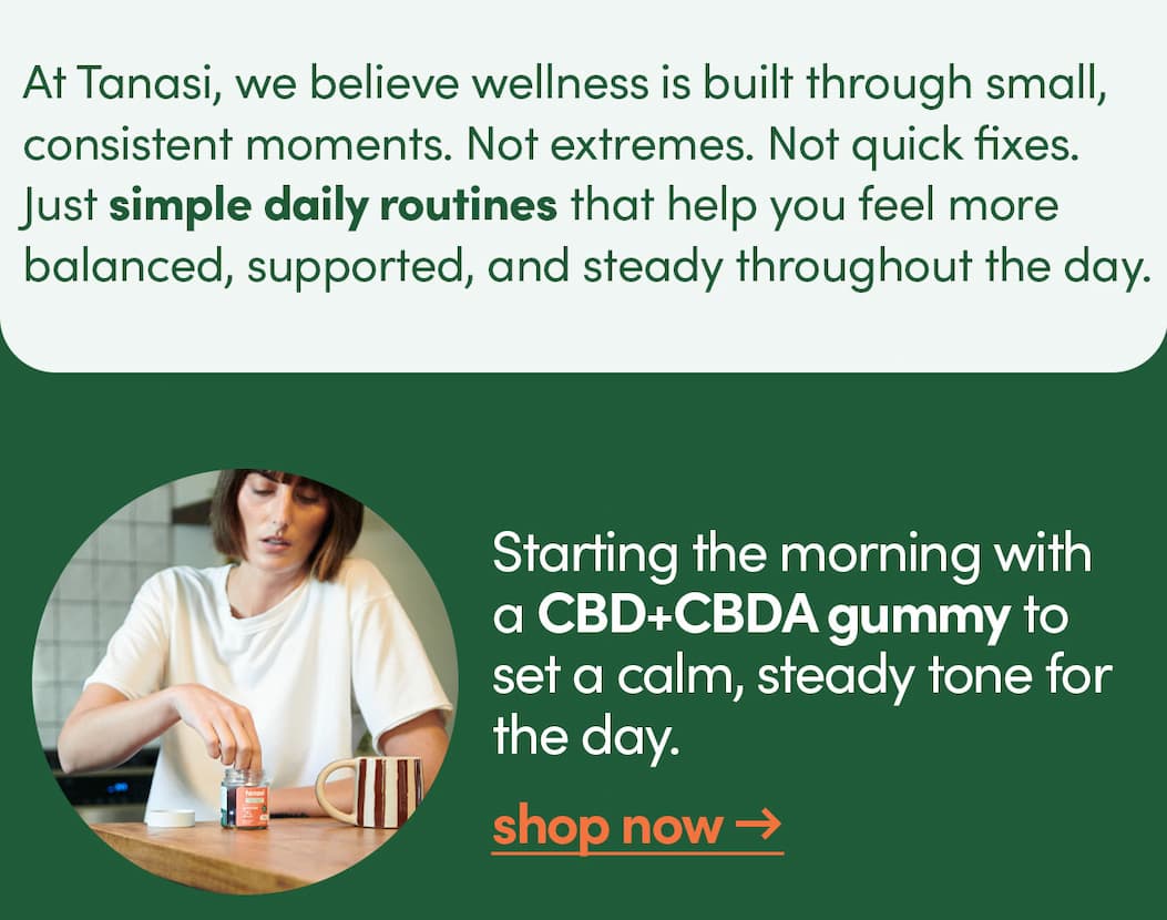 At Tanasi, we believe wellness is built through small, consistent moments. Not extremes. Not quick fixes. Just simple daily routines that help you feel more balanced, supported, and steady throughout the day.