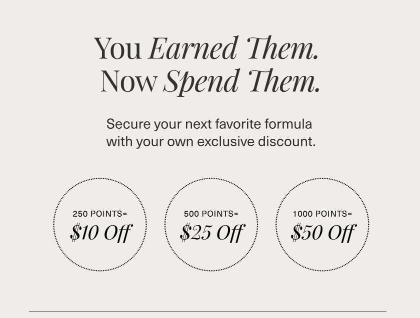 You Earned Them. Now Spend Them. Secure your next favorite formula  with your own exclusive discount.