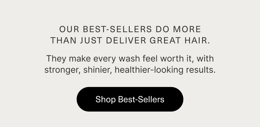 Our best sellers do more than deliver great hair.  They make every wash feel worth it,  with stronger, shinier, healthier-looking results.  SHOP BEST SELLERS