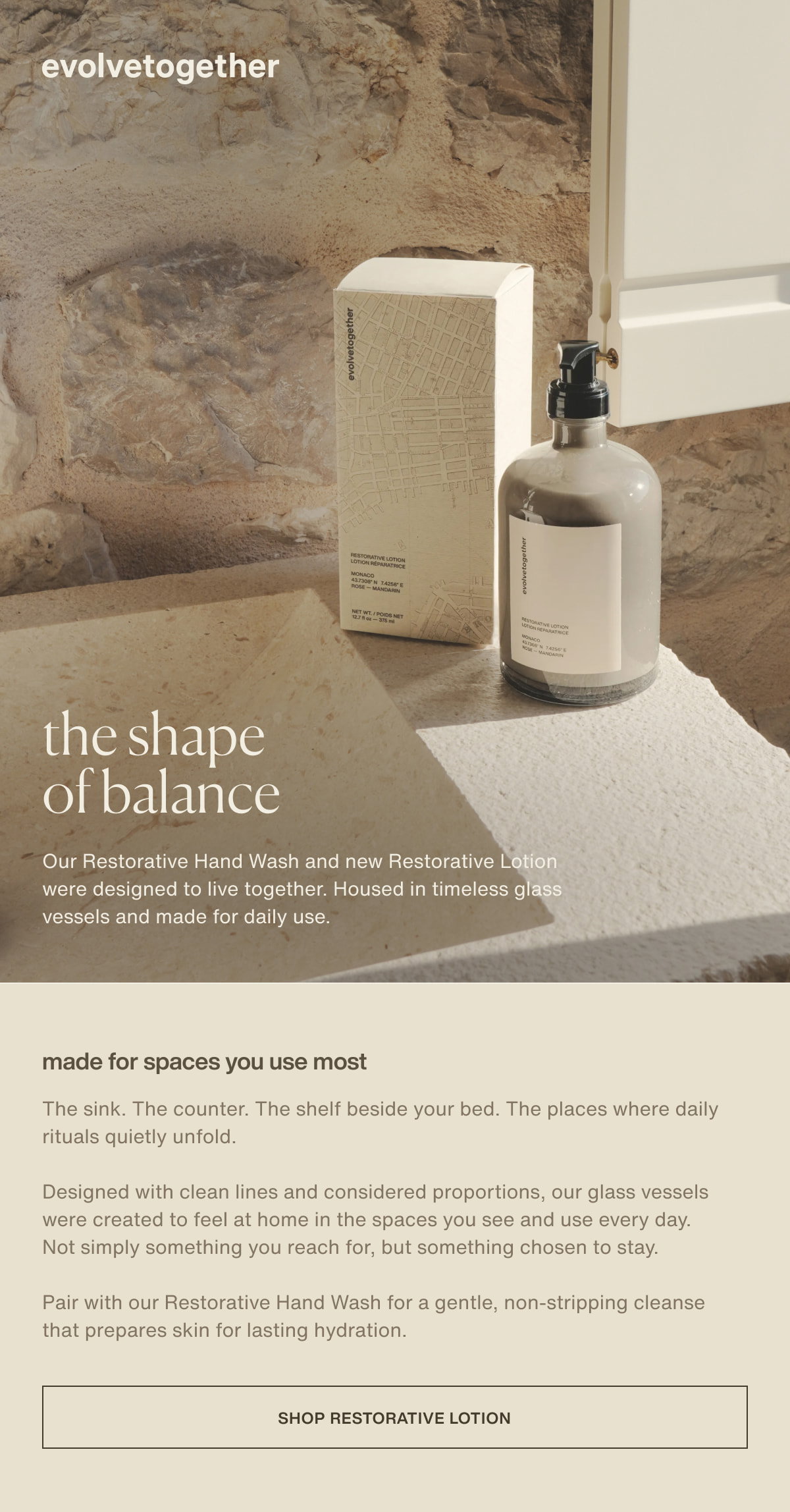 evolvetogether | the shape of balance | Our Restorative Hand Wash and new Restorative Lotion were designed to live together. Housed in timeless glass vessels and made for daily use. | made for spaces you use most | The sink. The counter. The shelf beside your bed. The places where daily rituals quietly unfold. | Designed with clean lines and considered proportions, our glass vessels were created to feel at home in the spaces you see and use every day. Not simply something you reach for, but something chosen to stay. | Pair with our Restorative Hand Wash for a gentle, non-stripping cleanse that prepares skin for lasting hydration. | [ shop restorative lotion ]