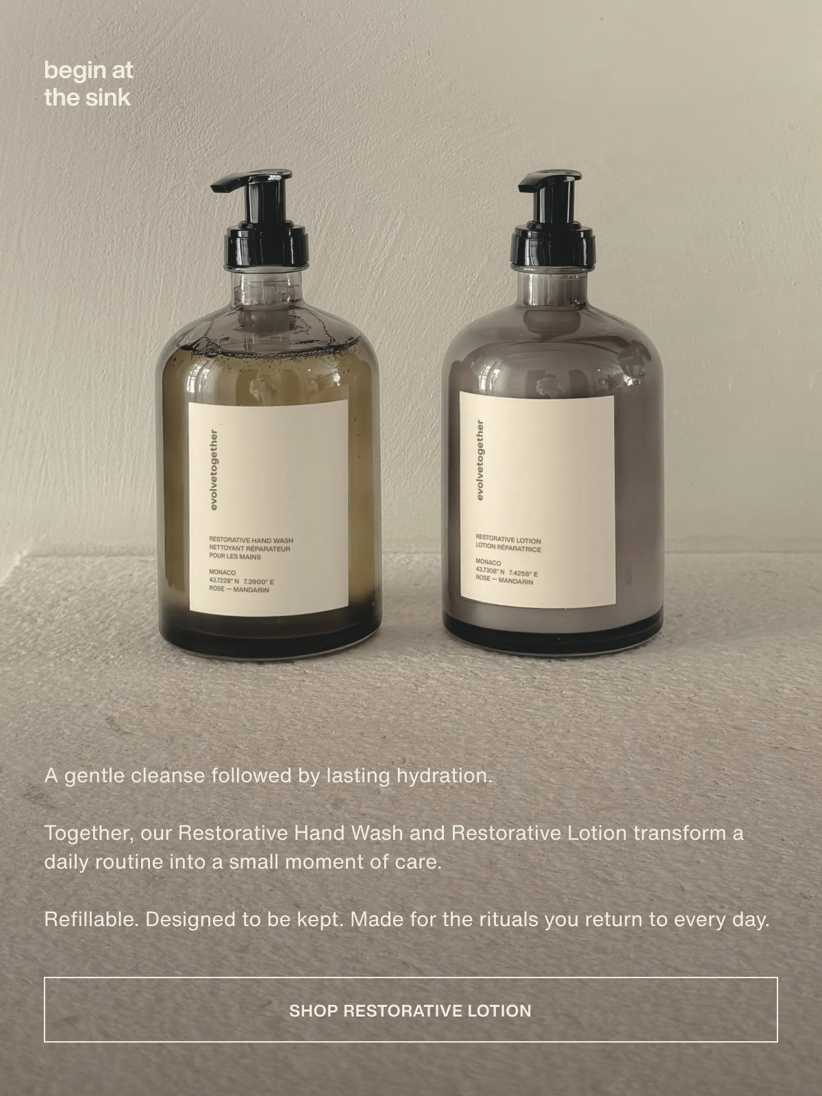 begin at the sink | A gentle cleanse followed by lasting hydration. | Together, our Restorative Hand Wash and Restorative Lotion transform a daily routine into a small moment of care. | Refillable. Designed to be kept. Made for the rituals you return to every day. | [ shop restorative lotion ]