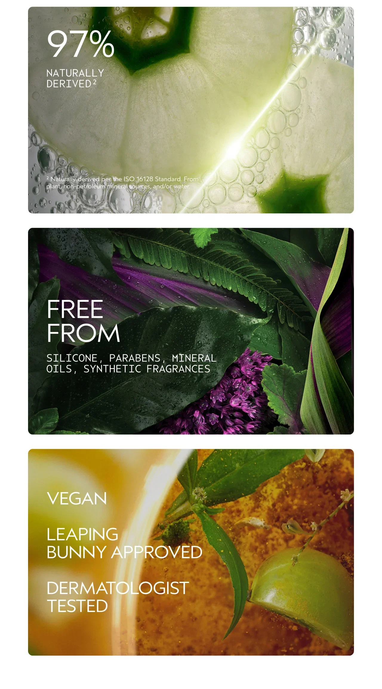 97% | NATURALLY DERIVED² |²Naturally derived per the ISO 16128 Standard. From plant, non-petroleum mineral sources, and/or water. | FREE FROM | SILICONE, PARABENS, MINERAL OILS, SYNTHETIC FRAGRANCES | VEGAN | LEAPING BUNNY APPROVED | DERMATOLOGIST TESTED