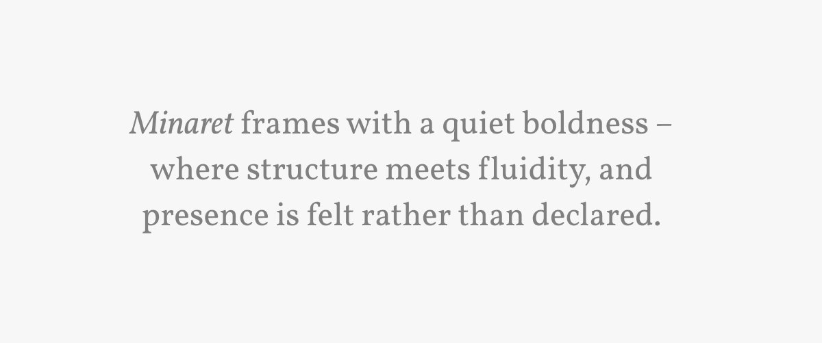 Minaret frames with a quiet boldness – where structure meets fluidity, and presence is felt rather than declared.
