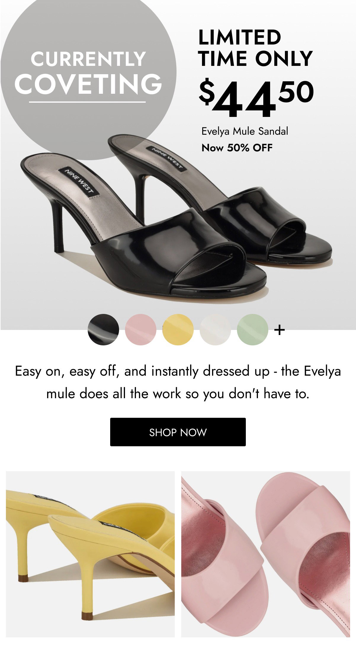CURRENTLY COVETING $ LIMITED TIME ONLY 44 50 Evelya Mule Sandal Now 50% OFF Easy on, easy off, and instantly dressed up - the Evelya mule does all the work so you don't have to. SHOP NOW