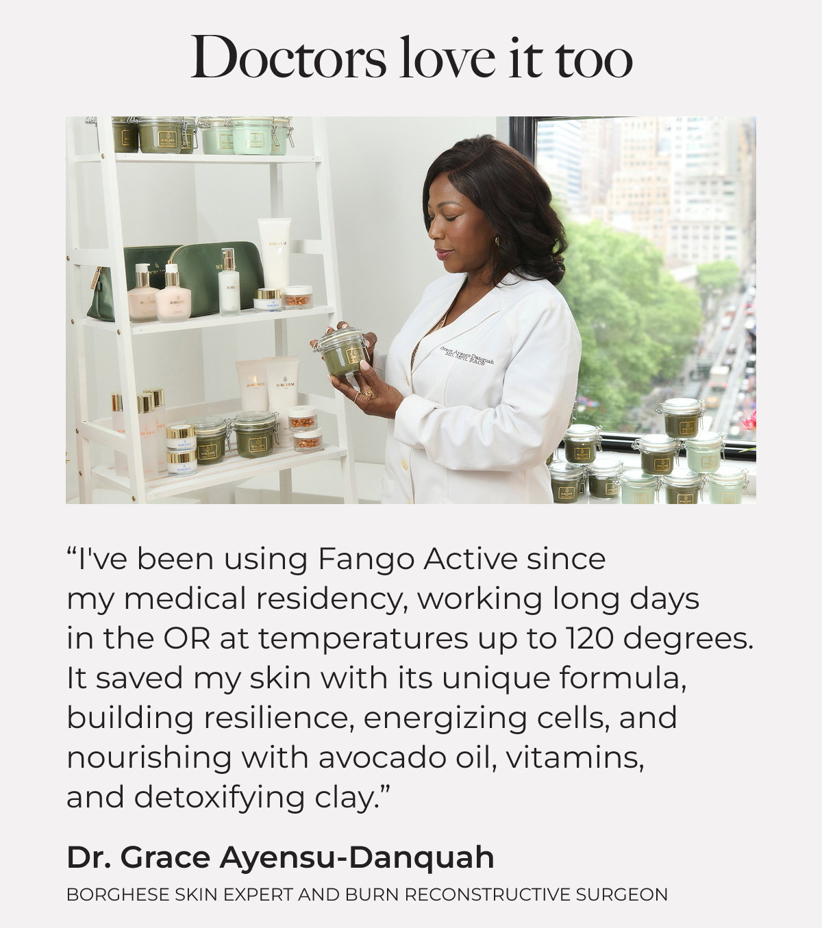 Doctors love it too. "I've been using Fango Active since my medical residency, working long days in the OR at temperatures up to 120 degrees. It saved my skin with its unique formula, building resilience, energizing cells, and nourishing with avocado oil, vitamins, and detoxifying clay." Dr. Grace Ayensu-Danquah, Borghese Skin Expert and Burn Reconstructive Surgeon.