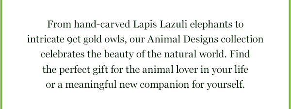 From hand-carved Lapis Lazuli elephants to intricate 9ct gold owls, our Animal Designs collection celebrates the beauty of the natural world. Find the perfect gift for the animal lover in your lifeor a meaningful new companion for yourself.