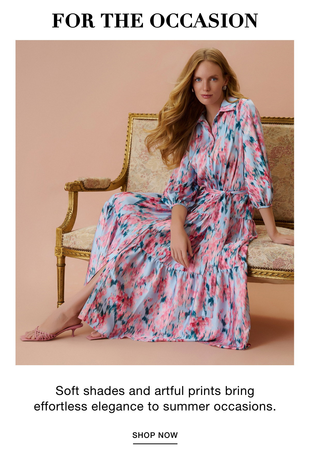 FOR THE OCCASION - Soft shades and artful prints bring effortless elegance to summer occasions. SHOP NOW >>