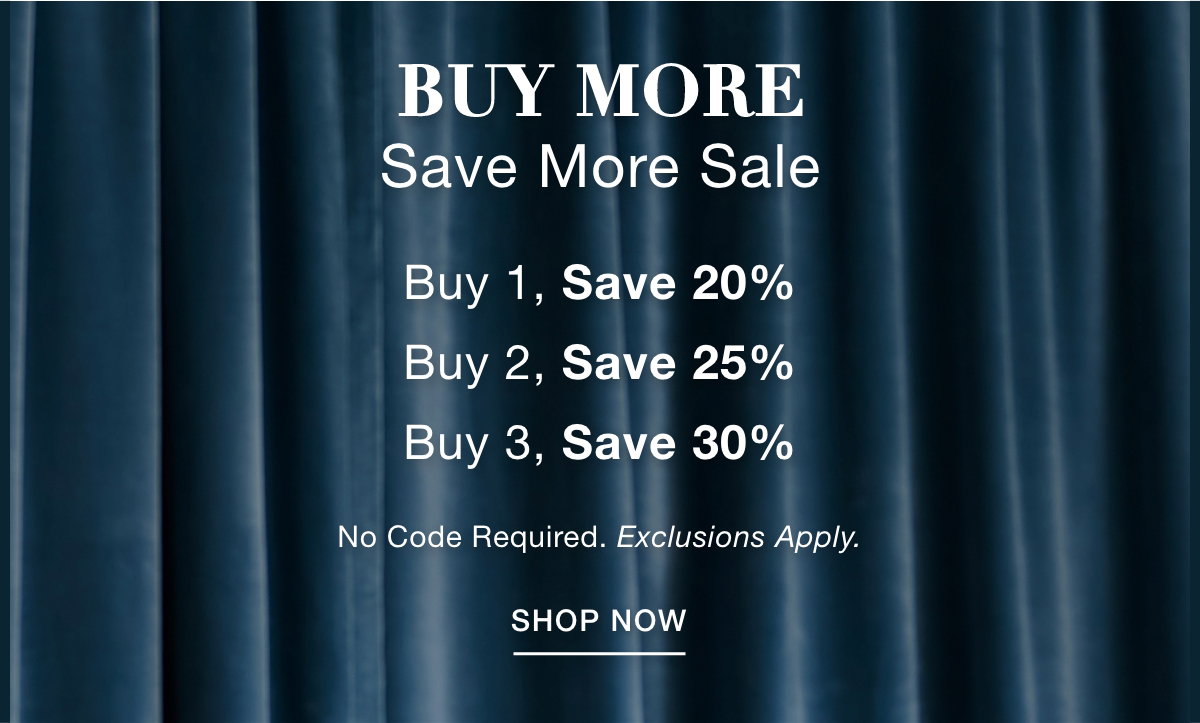 BUY MORE SAVE MORE SALE Buy 1, Save 20% Buy 2, Save 25% Buy 3, Save 30%   No Code Required. Exclusions Apply. SHOP NOW >>