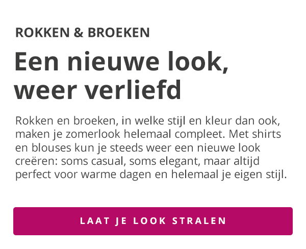 ROKKEN & BROEKEN Een nieuwe look, weer verliefd Rokken en broeken, in welke stijl en kleur dan ook, maken je zomerlook helemaal compleet. Met shirts en blouses kun je steeds weer een nieuwe look creëren: soms casual, soms elegant, maar altijd perfect voor warme dagen en helemaal je eigen stijl. LAAT JE LOOK STRALEN