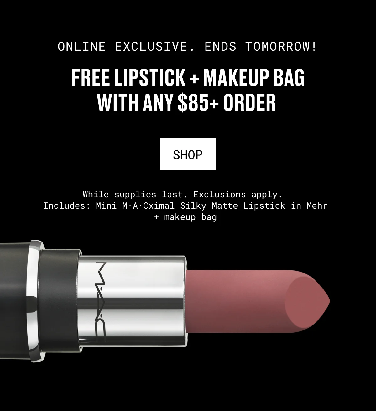 ONLINE EXCLUSIVE. ENDS TOMORROW! | FREE LIPSTICK + MAKEUP BAG WITH ANY $85+ ORDER | shop | While supplies last. Exclusions apply. Includes: Mini M·A·Cximal Silky Matte Lipstick in Mehr + makeup bag