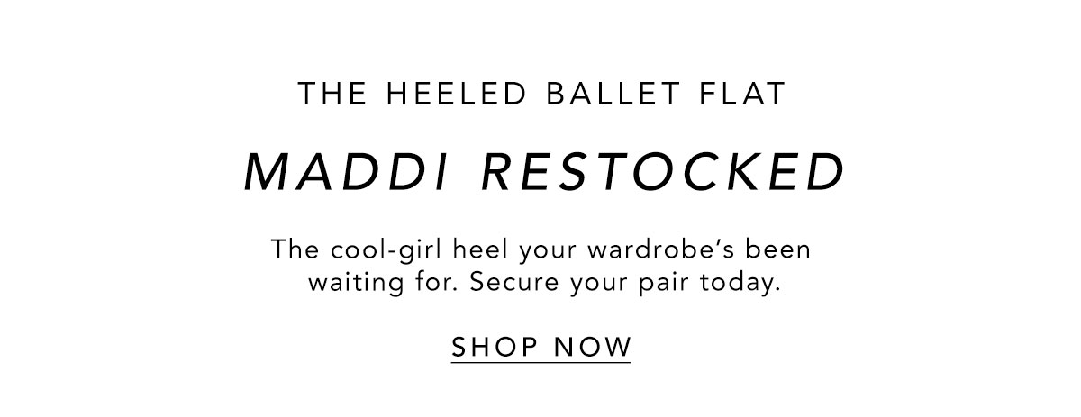 MADDI RESTOCKED THE HEELED BALLET FLAT  The cool-girl heel your wardrobe’s been waiting for. Secure your pair today.   SHOP NOW