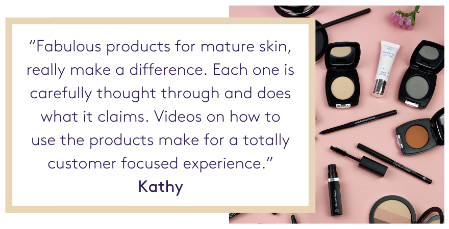 Fabulous products for mature skin, really make a difference. Each one is carefully thought through and does what it claims. Videos on how to use the products make for a totally customer focused experience.” Kathy