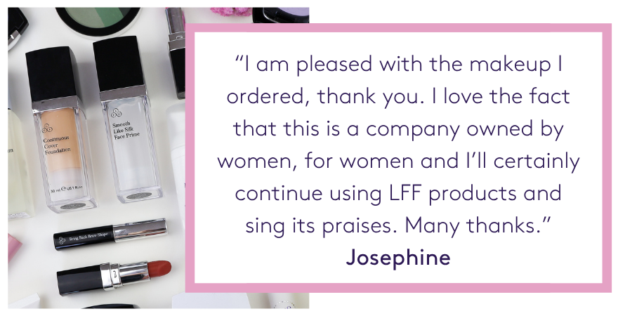 “I am pleased with the makeup I ordered, thank you. I love the fact that this is a company owned by women, for women and I’ll certainly continue using LFF products and sing its praises. Many thanks.” Josephine