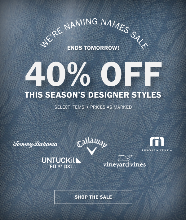WE'RE NAMING NAMES SALE - HURRY, ENDS TOMORROW! - 40% OFF THIS SEASON’S DESIGNER STYLES - SELECT ITEMS - PRICES AS MARKED - SHOP THE SALE