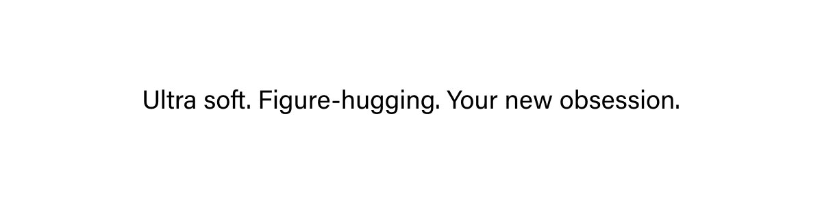 ULTRA SOFT. FIGURE-HUGGING. YOUR NEW OBSESSION.