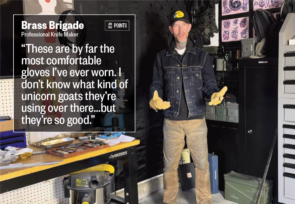 Brass Brigade, Professional Knife Maker ***** "These are by far the most comfortable gloves I've ever worn. I don't know what kind of unicorn goats they're using over there . . . but they're so good."