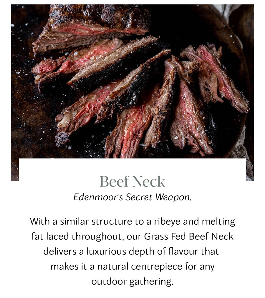 Beef Neck Edenmoor's Secret Weapon.  With a similar structure to a ribeye and melting fat laced throughout, our Grass Fed Beef Neck delivers a luxurious depth of flavour that  makes it a natural centrepiece for any outdoor gathering. 
