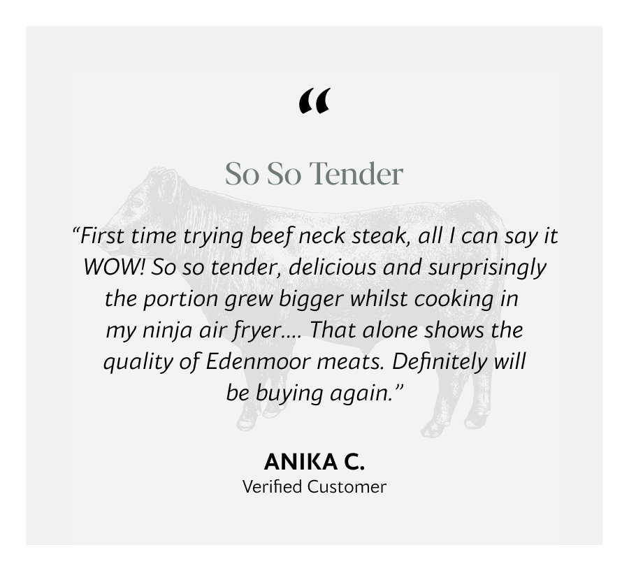 “First time trying beef neck steak, all I can say it WOW! So so tender, delicious and surprisingly the portion grew bigger whilst cooking in  my ninja air fryer…. That alone shows the quality of Edenmoor meats. Definitely will be buying again.”
